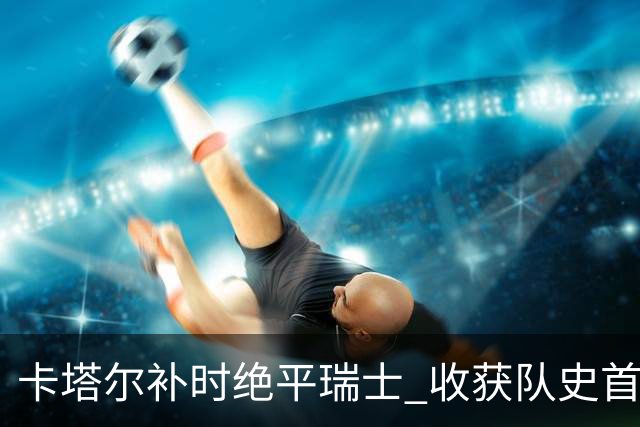 卡塔尔补时绝平瑞士 收获队史首个世界杯积分